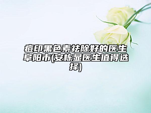 痘印黑色素祛除好的醫(yī)生阜陽(yáng)市(安棟顯醫(yī)生值得選擇)