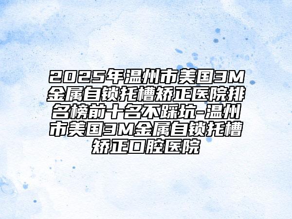 2025年溫州市美國3M金屬自鎖托槽矯正醫(yī)院排名榜前十名不踩坑-溫州市美國3M金屬自鎖托槽矯正口腔醫(yī)院