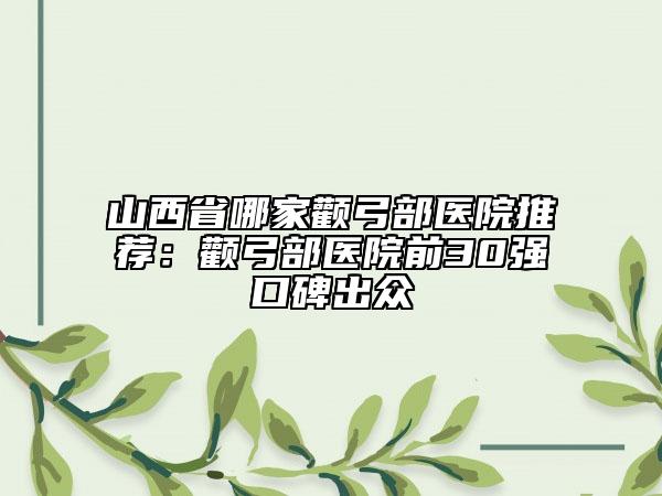 山西省哪家顴弓部醫(yī)院推薦：顴弓部醫(yī)院前30強(qiáng)口碑出眾