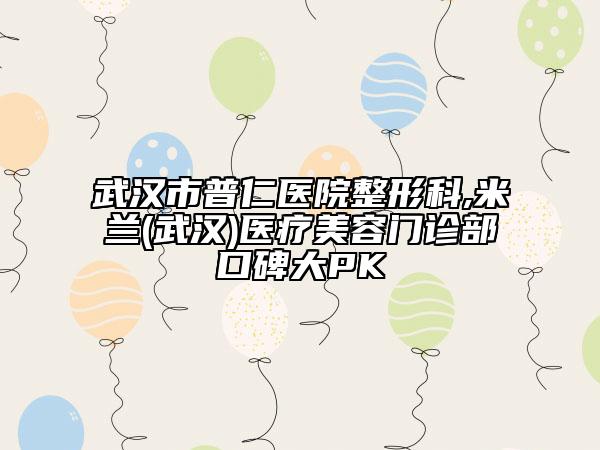 武漢市普仁醫(yī)院整形科,米蘭(武漢)醫(yī)療美容門診部口碑大PK