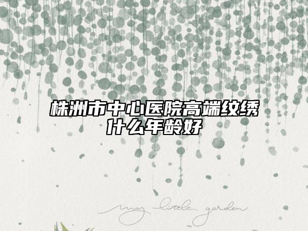 株洲市中心醫(yī)院高端紋繡什么年齡好