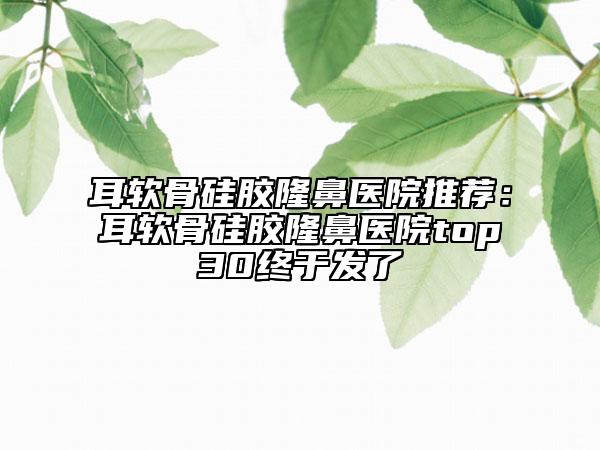 耳軟骨硅膠隆鼻醫(yī)院推薦：耳軟骨硅膠隆鼻醫(yī)院top30終于發(fā)了