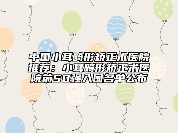 中國小耳畸形矯正術(shù)醫(yī)院推薦：小耳畸形矯正術(shù)醫(yī)院前50強入圍名單公布