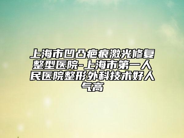 上海市凹凸疤痕激光修復整型醫(yī)院-上海市第一人民醫(yī)院整形外科技術(shù)好人氣高