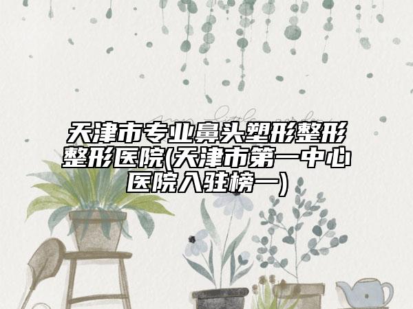 天津市專業(yè)鼻頭塑形整形整形醫(yī)院(天津市第一中心醫(yī)院入駐榜一)