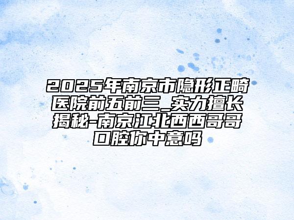 2025年南京市隱形正畸醫(yī)院前五前三_實(shí)力擅長揭秘-南京江北西西哥哥口腔你中意嗎
