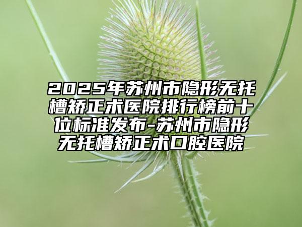 2025年蘇州市隱形無托槽矯正術(shù)醫(yī)院排行榜前十位標準發(fā)布-蘇州市隱形無托槽矯正術(shù)口腔醫(yī)院
