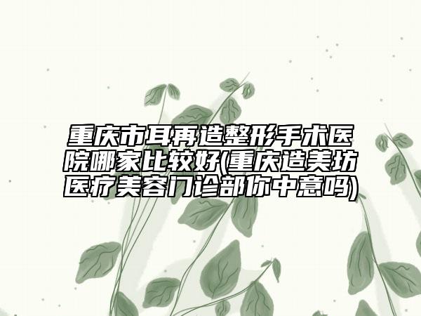 重慶市耳再造整形手術(shù)醫(yī)院哪家比較好(重慶造美坊醫(yī)療美容門診部你中意嗎)