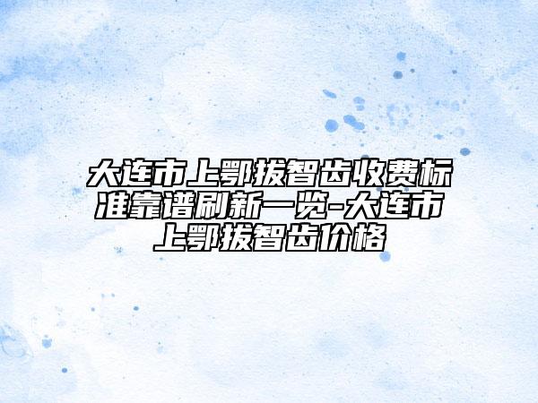 大連市上鄂拔智齒收費標(biāo)準(zhǔn)靠譜刷新一覽-大連市上鄂拔智齒價格