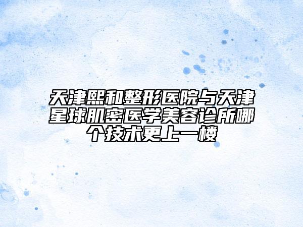 天津熙和整形醫(yī)院與天津星球肌密醫(yī)學(xué)美容診所哪個(gè)技術(shù)更上一樓