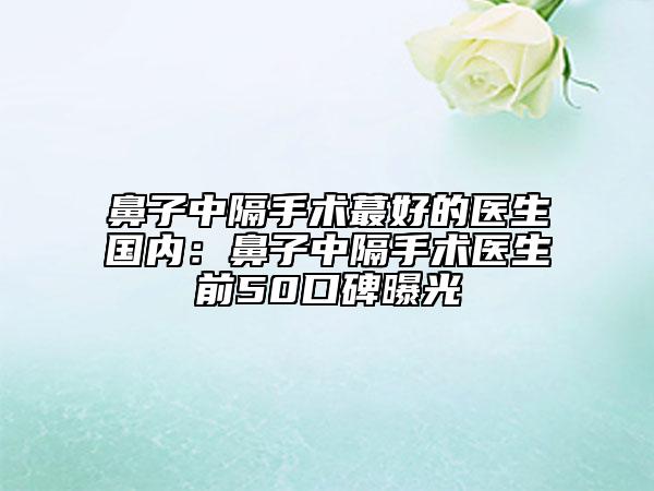 鼻子中隔手術(shù)蕞好的醫(yī)生國內(nèi)：鼻子中隔手術(shù)醫(yī)生前50口碑曝光