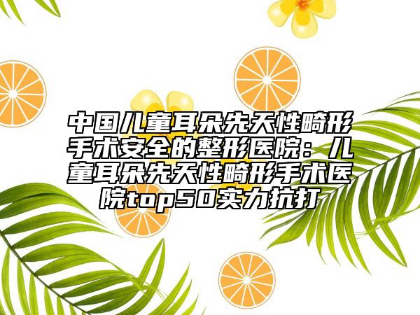 中國兒童耳朵先天性畸形手術(shù)安全的整形醫(yī)院：兒童耳朵先天性畸形手術(shù)醫(yī)院top50實力抗打