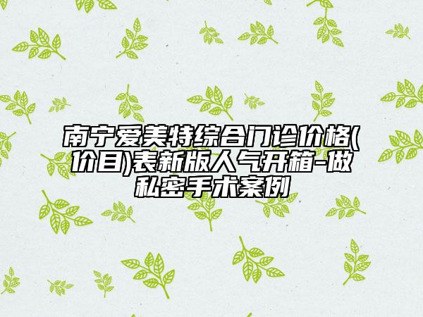 南寧愛(ài)美特綜合門(mén)診價(jià)格(價(jià)目)表新版人氣開(kāi)箱-做私密手術(shù)案例