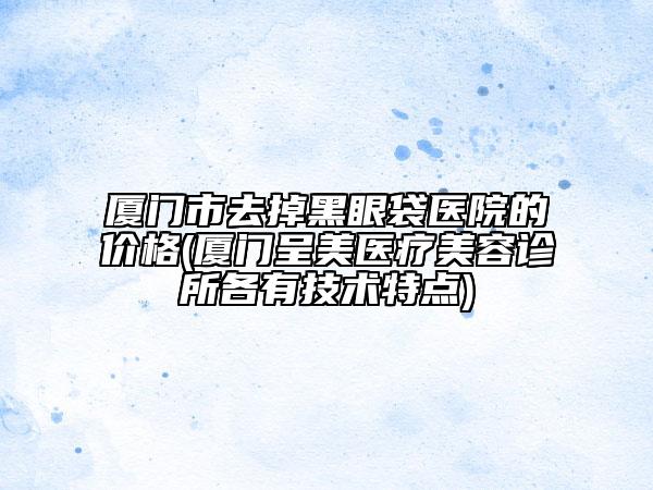 廈門市去掉黑眼袋醫(yī)院的價格(廈門呈美醫(yī)療美容診所各有技術(shù)特點(diǎn))