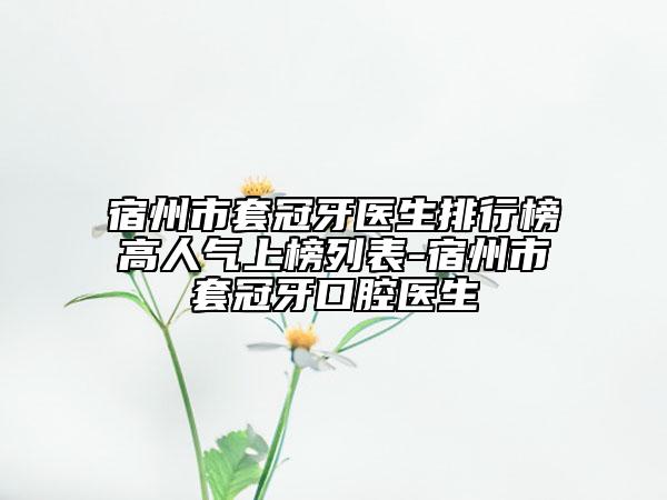 宿州市套冠牙醫(yī)生排行榜高人氣上榜列表-宿州市套冠牙口腔醫(yī)生