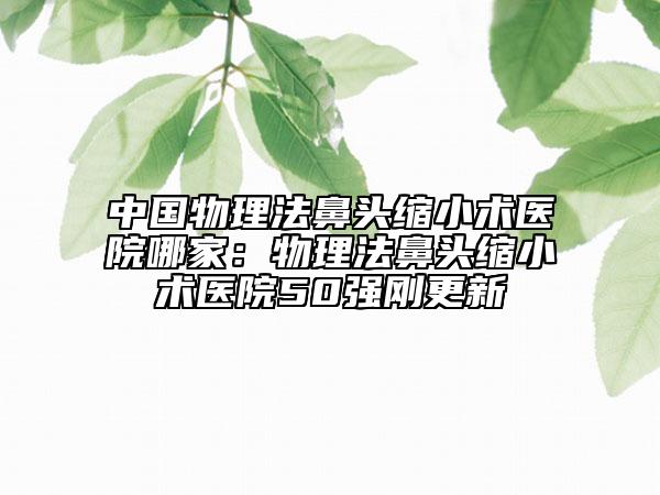 中國物理法鼻頭縮小術(shù)醫(yī)院哪家：物理法鼻頭縮小術(shù)醫(yī)院50強剛更新