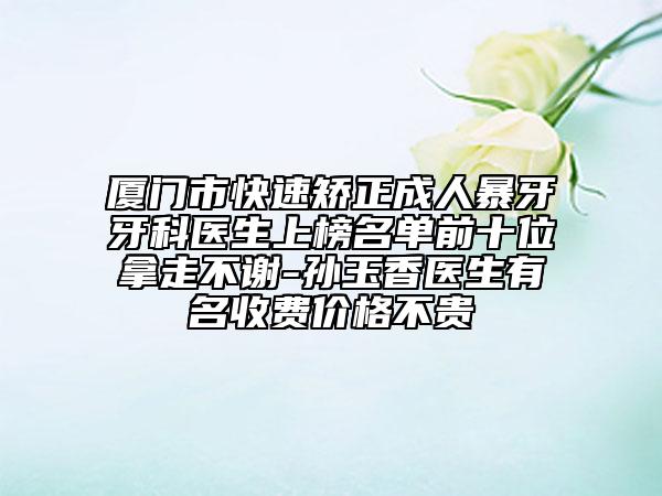 廈門市快速矯正成人暴牙牙科醫(yī)生上榜名單前十位拿走不謝-孫玉香醫(yī)生有名收費價格不貴