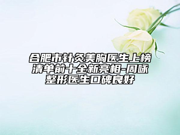 合肥市針灸美胸醫(yī)生上榜清單前十全新亮相-周詠整形醫(yī)生口碑良好