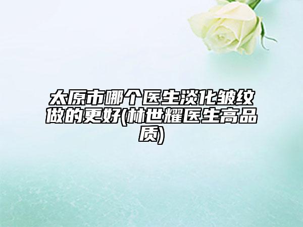 太原市哪個(gè)醫(yī)生淡化皺紋做的更好(林世耀醫(yī)生高品質(zhì))