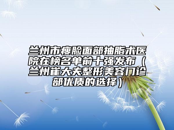 蘭州市瘦臉面部抽脂術(shù)醫(yī)院在榜名單前十強(qiáng)發(fā)布（蘭州崔大夫整形美容門診部優(yōu)質(zhì)的選擇）