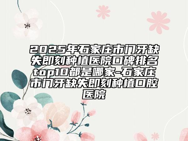 2025年石家莊市門牙缺失即刻種植醫(yī)院口碑排名top10都是哪家-石家莊市門牙缺失即刻種植口腔醫(yī)院