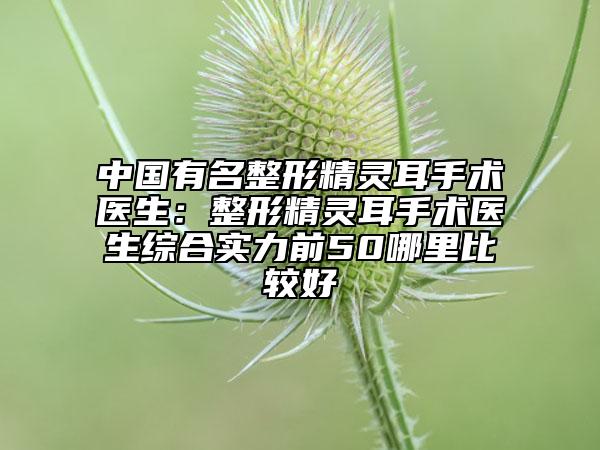 中國(guó)有名整形精靈耳手術(shù)醫(yī)生：整形精靈耳手術(shù)醫(yī)生綜合實(shí)力前50哪里比較好