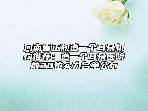 河南省正規(guī)造一個(gè)耳朵機(jī)構(gòu)推薦：造一個(gè)耳朵醫(yī)院前30位實(shí)力名單公布