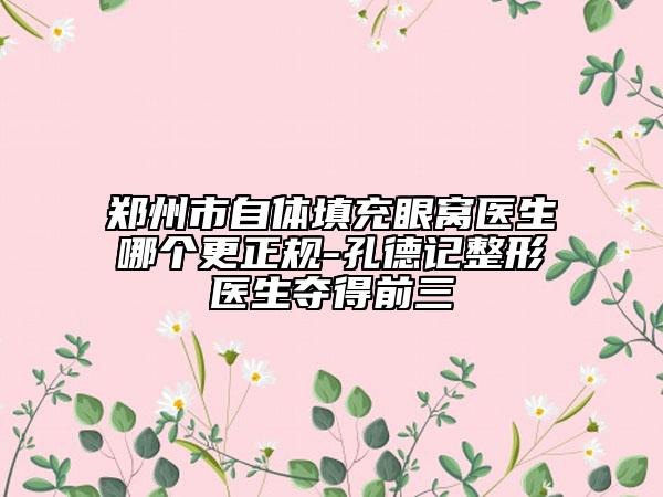 鄭州市自體填充眼窩醫(yī)生哪個更正規(guī)-孔德記整形醫(yī)生奪得前三