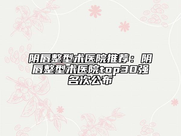 陰唇整型術(shù)醫(yī)院推薦：陰唇整型術(shù)醫(yī)院top30強(qiáng)名次公布