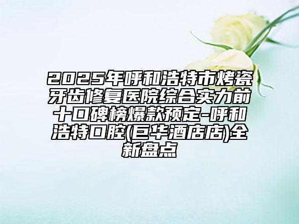 2025年呼和浩特市烤瓷牙齒修復(fù)醫(yī)院綜合實力前十口碑榜爆款預(yù)定-呼和浩特口腔(巨華酒店店)全新盤點