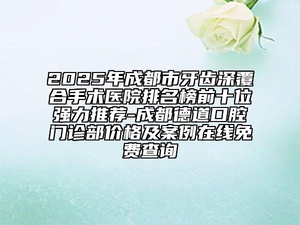 2025年成都市牙齒深覆合手術(shù)醫(yī)院排名榜前十位強(qiáng)力推薦-成都德道口腔門診部價(jià)格及案例在線免費(fèi)查詢