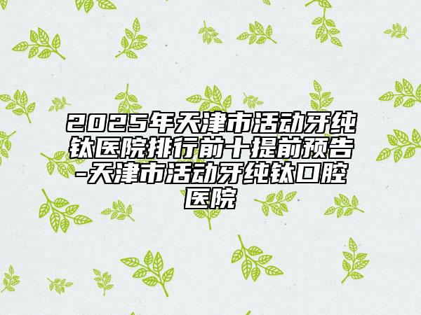 2025年天津市活動(dòng)牙純鈦醫(yī)院排行前十提前預(yù)告-天津市活動(dòng)牙純鈦口腔醫(yī)院