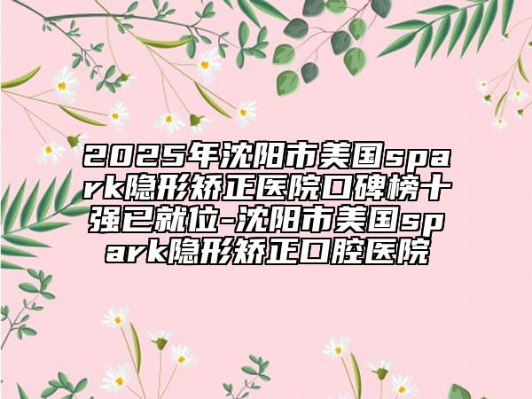 2025年沈陽市美國(guó)spark隱形矯正醫(yī)院口碑榜十強(qiáng)已就位-沈陽市美國(guó)spark隱形矯正口腔醫(yī)院