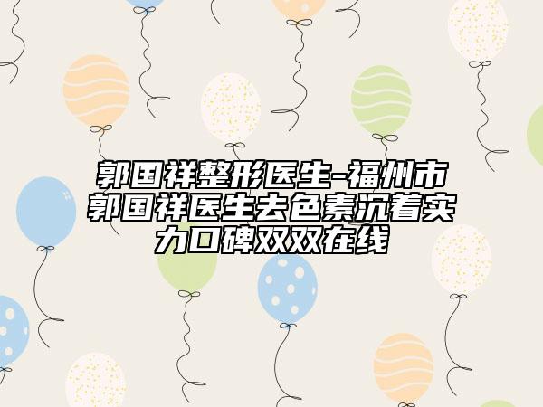 郭國祥整形醫(yī)生-福州市郭國祥醫(yī)生去色素沉著實(shí)力口碑雙雙在線