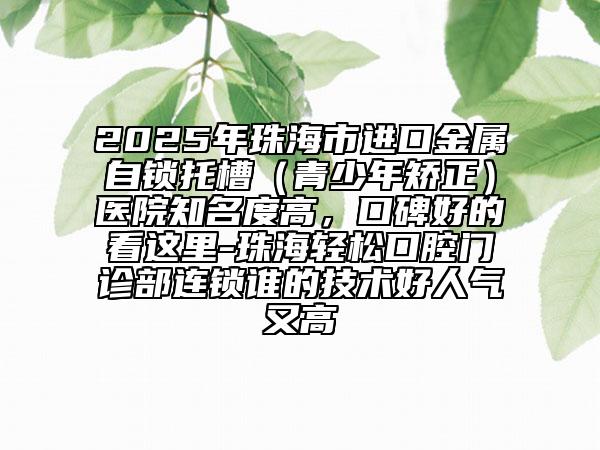 2025年珠海市進口金屬自鎖托槽（青少年矯正）醫(yī)院知名度高，口碑好的看這里-珠海輕松口腔門診部連鎖誰的技術好人氣又高