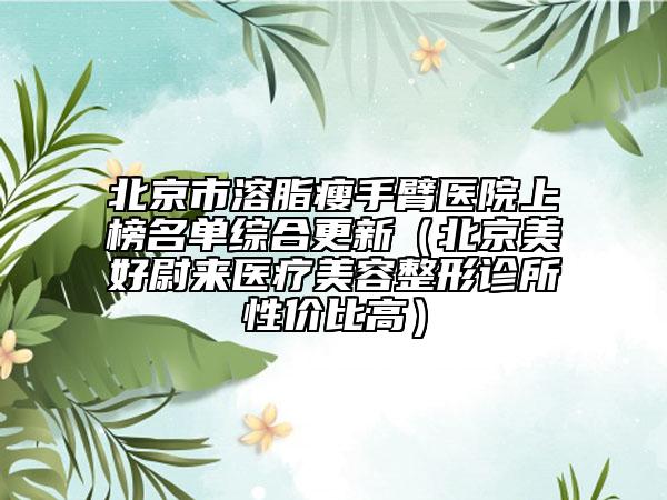 北京市溶脂瘦手臂醫(yī)院上榜名單綜合更新（北京美好尉來醫(yī)療美容整形診所性價比高）