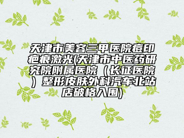 天津市美容三甲醫(yī)院痘印疤痕激光(天津市中醫(yī)藥研究院附屬醫(yī)院（長征醫(yī)院）整形皮膚外科汽車北站店破格入圍)