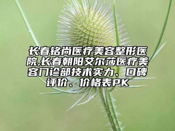 長春銘尚醫(yī)療美容整形醫(yī)院,長春朝陽艾爾莎醫(yī)療美容門診部技術實力、口碑評價、價格表PK