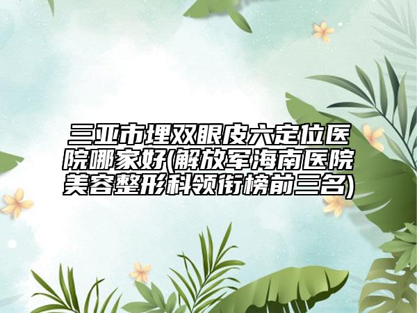 三亞市埋雙眼皮六定位醫(yī)院哪家好(解放軍海南醫(yī)院美容整形科領(lǐng)銜榜前三名)