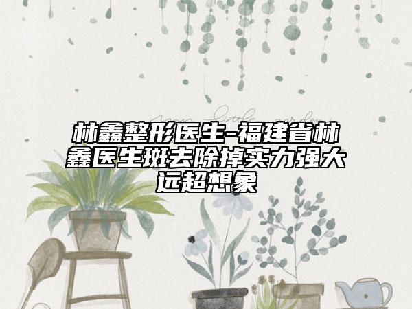 林鑫整形醫(yī)生-福建省林鑫醫(yī)生斑去除掉實(shí)力強(qiáng)大遠(yuǎn)超想象