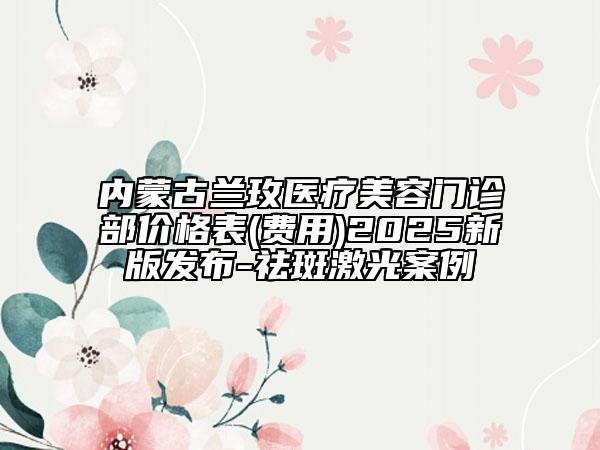 內蒙古蘭玫醫(yī)療美容門診部價格表(費用)2025新版發(fā)布-祛斑激光案例