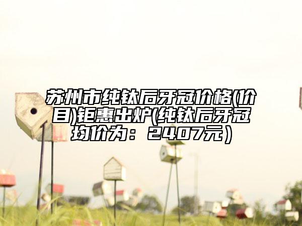 蘇州市純鈦后牙冠價(jià)格(價(jià)目)鉅惠出爐(純鈦后牙冠均價(jià)為：2407元）