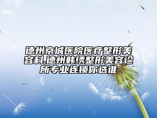德州京城醫(yī)院醫(yī)療整形美容科,德州韓繡整形美容診所專業(yè)連鎖你選誰