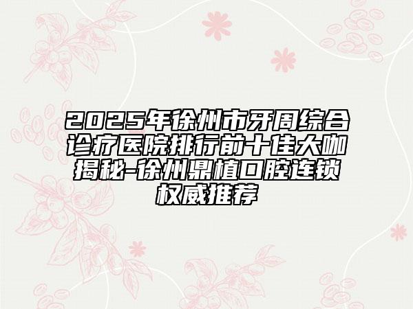 2025年徐州市牙周綜合診療醫(yī)院排行前十佳大咖揭秘-徐州鼎植口腔連鎖權(quán)威推薦