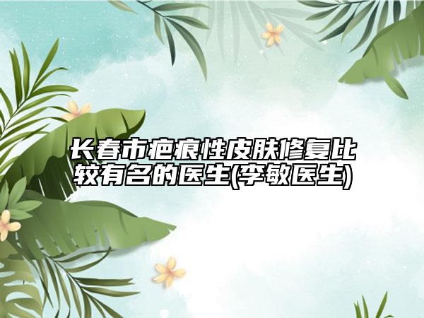 長春市疤痕性皮膚修復(fù)比較有名的醫(yī)生(李敏醫(yī)生)