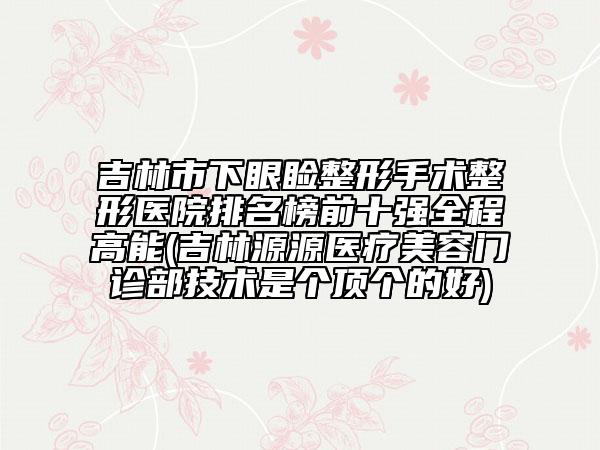 吉林市下眼瞼整形手術(shù)整形醫(yī)院排名榜前十強(qiáng)全程高能(吉林源源醫(yī)療美容門診部技術(shù)是個(gè)頂個(gè)的好)