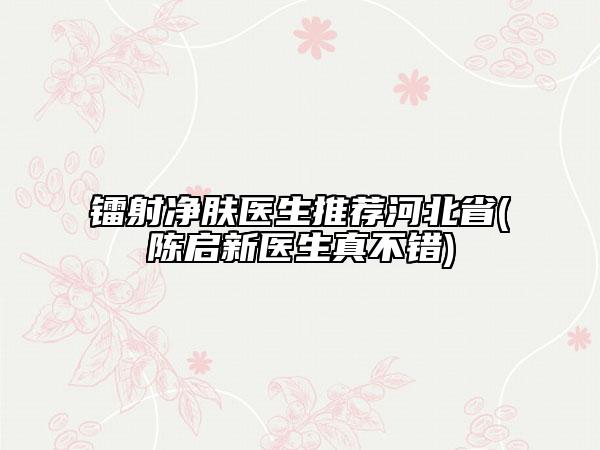 鐳射凈膚醫(yī)生推薦河北省(陳啟新醫(yī)生真不錯(cuò))