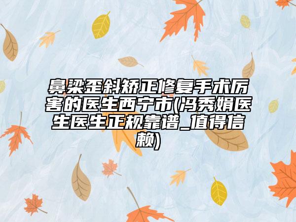 鼻梁歪斜矯正修復(fù)手術(shù)厲害的醫(yī)生西寧市(馮秀娟醫(yī)生醫(yī)生正規(guī)靠譜_值得信賴(lài))