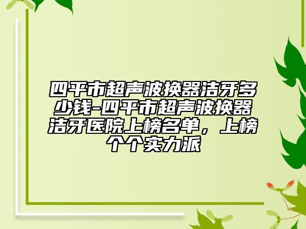 四平市超聲波換器潔牙多少錢-四平市超聲波換器潔牙醫(yī)院上榜名單，上榜個個實(shí)力派