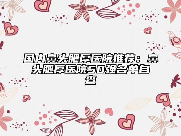 國(guó)內(nèi)鼻頭肥厚醫(yī)院推薦：鼻頭肥厚醫(yī)院50強(qiáng)名單自查